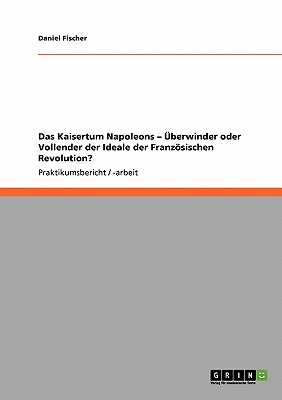 Das Kaisertum Napoleons - berwinder oder Vollender der Ideale der Franzsischen Revolution? - Fischer, Daniel