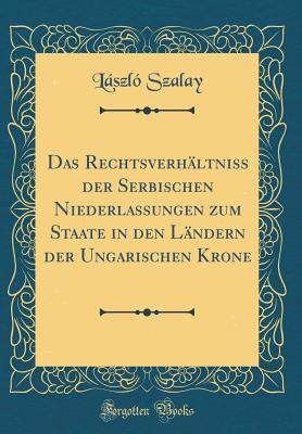 Das Rechtsverhaltniss Der Serbischen Niederlassungen Zum Staate in Den Landern Der Ungarischen Krone (Classic Reprint) - Szalay, Laszlo