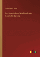 Das Regentenhaus Wittelsbach Oder: Geschichte Bayerns