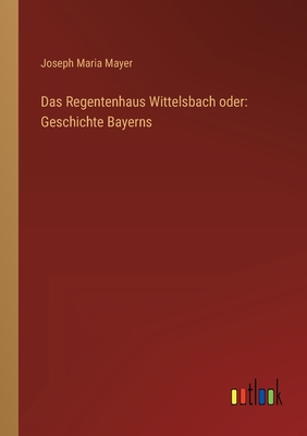 Das Regentenhaus Wittelsbach Oder: Geschichte Bayerns - Mayer, Joseph Maria