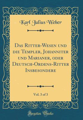 Das Ritter-Wesen Und Die Templer, Johanniter Und Marianer, Oder Deutsch-Ordens-Ritter Insbesondere, Vol. 3 of 3 (Classic Reprint) - Weber, Karl Julius