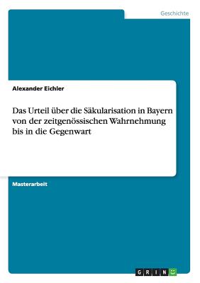 Das Urteil Uber Die Sakularisation in Bayern Von Der Zeitgenossischen Wahrnehmung Bis in Die Gegenwart - Eichler, Alexander