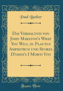 Das Verhltnis Von John Marston's What You Will Zu Plautus Amphitruo Und Sforza d'Oddi's I Morti Vivi (Classic Reprint)