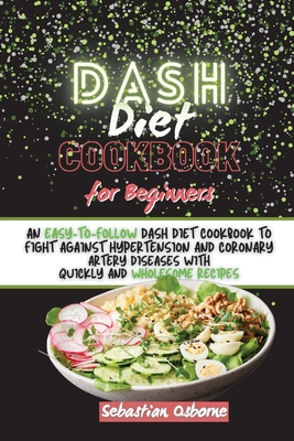 Dash Diet Cookbook For Beginners: An Easy-to-Follow Dash Diet Cookbook to Fight Against Hypertension and Coronary Artery Diseases with Quickly and Wholesome Recipes - Osborne, Sebastian