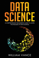 Data Science: A Comprehensive Beginners Guide to Learn the Realms of Data Science