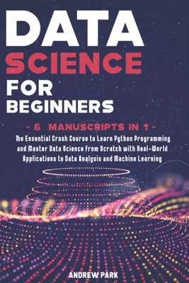 Data Science for Beginners: The Essential Crash Course to Learn Python Programming and Master Data Science from Scratch with Real-World Applications to Data Analysis and Machine Learning - 6 Manuscripts in 1 - Park, Andrew