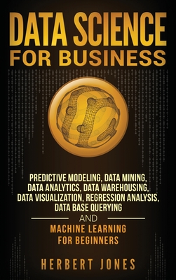 Data Science for Business: Predictive Modeling, Data Mining, Data Analytics, Data Warehousing, Data Visualization, Regression Analysis, Database Querying, and Machine Learning for Beginners - Jones, Herbert