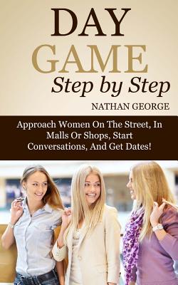 Day Game Step by Step: Approach Women On The Street, In Malls Or Shops, Start Conversations, And Get Dates! - George, Nathan
