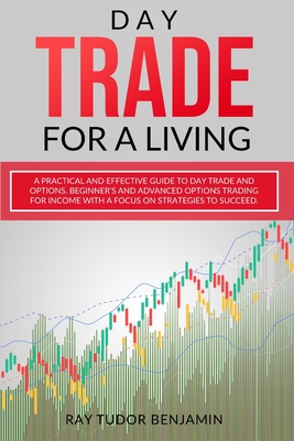 Day Trade for a Living: Practical and Effective Guide to Day Trade and Options. Beginner's and Advanced Options Trading for Income with a Focus on Strategies to Succeed - Benjamin, Ray Tudor