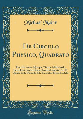 de Circulo Physico, Quadrato: Hoc Est Auro, Ejusque Virtute Medicinali, Sub Duro Cortice Instar Nuclei Latente; An Et Qualis Inde Petenda Sit, Tractatus Haud Inutilis (Classic Reprint) - Maier, Michael