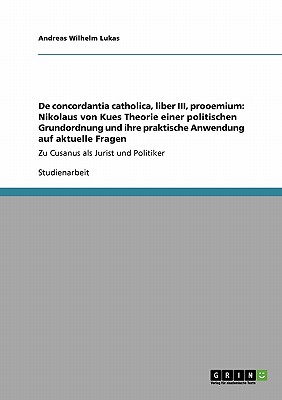 De concordantia catholica, liber III, prooemium: Nikolaus von Kues Theorie einer politischen Grundordnung und ihre praktische Anwendung auf aktuelle Fragen: Zu Cusanus als Jurist und Politiker - Lukas, Andreas Wilhelm