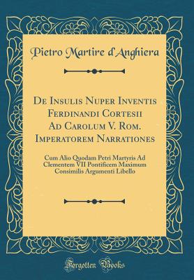 de Insulis Nuper Inventis Ferdinandi Cortesii Ad Carolum V. ROM. Imperatorem Narrationes: Cum Alio Quodam Petri Martyris Ad Clementem VII Pontificem Maximum Consimilis Argumenti Libello (Classic Reprint) - D'Anghiera, Pietro Martire