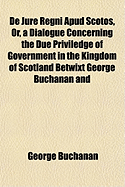 de Jure Regni Apud Scotos, or a Dialogue, Concerning the Due Priviledge of Government in the Kingdom of Scotland: Betwixt George Buchanan and Thomas Maitland (Classic Reprint)