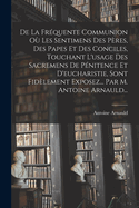 De La Fr?quente Communion O? Les Sentimens Des P?res, Des Papes Et Des Conciles, Touchant L'usage Des Sacremens De P?nitence Et D'eucharistie, Sont Fid?lement Exposez... Par M. Antoine Arnauld...