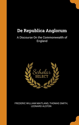 De Republica Anglorum: A Discourse On the Commonwealth of England - Maitland, Frederic William, and Smith, Thomas, and Alston, Leonard