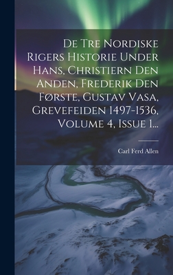 De Tre Nordiske Rigers Historie Under Hans, Christiern Den Anden, Frederik Den Frste, Gustav Vasa, Grevefeiden 1497-1536, Volume 4, Issue 1... - Allen, Carl Ferd