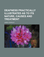 Deafness Practically Illustrated as to Its Nature, Causes and Treatment