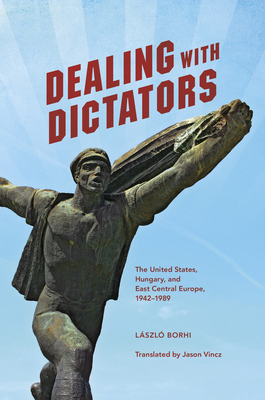 Dealing with Dictators: The United States, Hungary, and East Central Europe, 1942-1989 - Borhi, Lszl