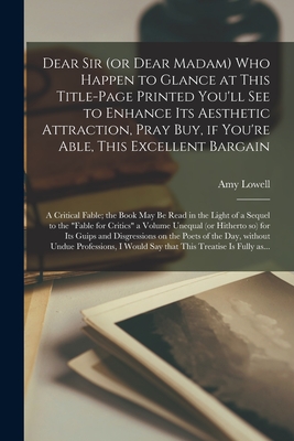 Dear Sir (or Dear Madam) Who Happen to Glance at This Title-page Printed You'll See to Enhance Its Aesthetic Attraction, Pray Buy, If You're Able, This Excellent Bargain: A Critical Fable; the Book May Be Read in the Light of a Sequel to the "Fable For... - Lowell, Amy 1874-1925