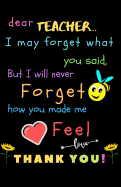 Dear Teacher I May Forget What You Said, But I Will Never Forget How You Made Me Feel love Thank You: Teacher Notebook Gift - Teacher Gift Appreciation - Teacher Thank You Gift - Gift For Teachers - 5.5"x 8.5" inches, 100 pages