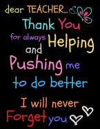 Dear Teacher Thank You For Always Helping and Pushing Me To Do Better I Will Never Forget You: Teacher Notebook Gift - Teacher Gift Appreciation - Teacher Thank You Gift - Gift For Teachers - 8.5"x 11" inches, 100 pages