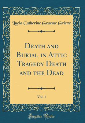 Death and Burial in Attic Tragedy Death and the Dead, Vol. 1 (Classic Reprint) - Grieve, Lucia Catherine Graeme