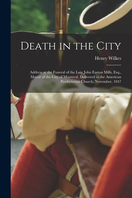 Death in the City [microform]: Address at the Funeral of the Late John Easton Mills, Esq., Mayor of the City of Montreal, Delivered in the American Presbyterian Church, November, 1847 - Wilkes, Henry 1805-1886