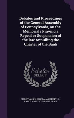 Debates and Proceedings of the General Assembly of Pennsylvania, on the Memorials Praying a Repeal or Suspension of the law Annulling the Charter of the Bank - Pennsylvania General Assembly Cn (Creator), and Carey, Mathew