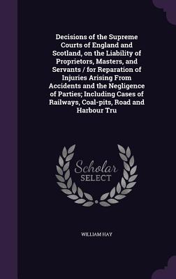 Decisions of the Supreme Courts of England and Scotland, on the Liability of Proprietors, Masters, and Servants / for Reparation of Injuries Arising From Accidents and the Negligence of Parties; Including Cases of Railways, Coal-pits, Road and Harbour Tru - Hay, William
