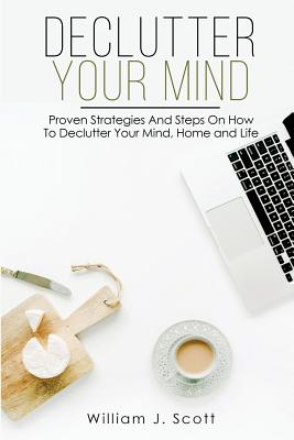 Declutter Your Mind: Proven Strategies And Steps On How To Declutter Your Mind, Home And Life - Scott, William J