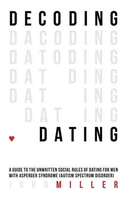 Decoding Dating: A Guide to the Unwritten Social Rules of Dating for Men with Asperger Syndrome (Autism Spectrum Disorder) - Miller, John