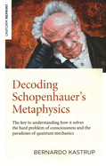 Decoding Schopenhauer's Metaphysics: The Key to Understanding How It Solves the Hard Problem of Consciousness and the Paradoxes of Quantum Mechanics