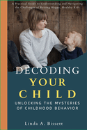 Decoding Your Child: Unlocking the Mysteries of Childhood Behavior: A Practical Guide to Understanding and Navigating the Challenges of Raising Happy, Healthy Kids