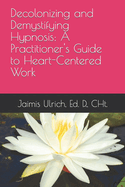 Decolonizing and Demystifying Hypnosis: A Practitioner's Guide to Heart-Centered Work