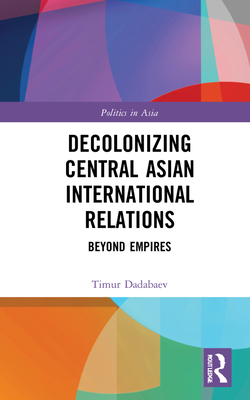 Decolonizing Central Asian International Relations: Beyond Empires - Dadabaev, Timur