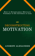 Deconstructing Motivation: How to Effortlessly Motivate Yourself to Do Anything in Life