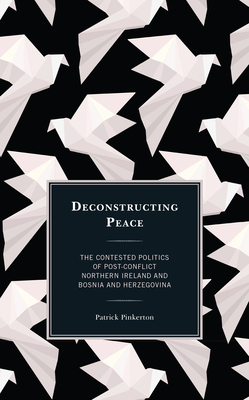 Deconstructing Peace: The Contested Politics of Post-Conflict Northern Ireland and Bosnia and Herzegovina - Pinkerton, Patrick