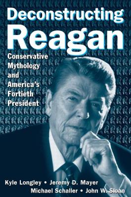 Deconstructing Reagan: Conservative Mythology and America's Fortieth President - Longley, Kyle, and Mayer, Jeremy, and Schaller, Michael