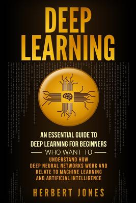 Deep Learning: An Essential Guide to Deep Learning for Beginners Who Want to Understand How Deep Neural Networks Work and Relate to Machine Learning and Artificial Intelligence - Jones, Herbert