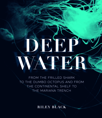 Deep Water: From the Frilled Shark to the Dumbo Octopus and from the Continental Shelf to the Mariana Trench - Black, Riley
