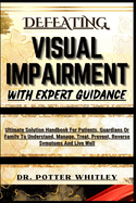 Defeating Visual Impairment with Expert Guidance: Ultimate Solution Handbook For Patients, Guardians Or Family To Understand, Manage, Treat, Prevent, Reverse Symptoms And Live Well