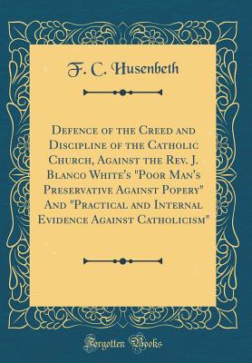 Defence of the Creed and Discipline of the Catholic Church, Against the Rev. J. Blanco White's "poor Man's Preservative Against Popery" and "practical and Internal Evidence Against Catholicism" (Classic Reprint) - Husenbeth, F C