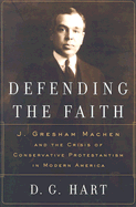 Defending the Faith: J. Gresham Machen and the Crisis of Conservative Protestantism in Modern America - Hart, Darryl G