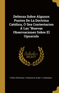 Defensa Sobre Algunos Puntos De La Doctrina Cat?lica, ? Sea Contestacion ? Las "Nuevas Observaciones Sobre El Opusculo