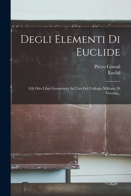 Degli Elementi Di Euclide: Gli Otto Libri Geometrici Ad USO del Collegio Militare Di Verona... - Euclid (Creator), and Cossali, Pietro