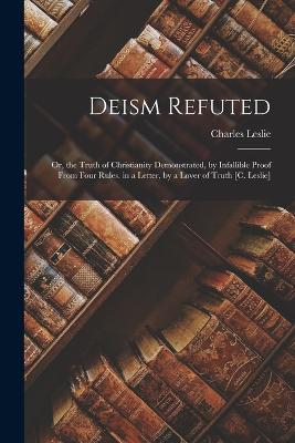 Deism Refuted: Or, the Truth of Christianity Demonstrated, by Infallible Proof From Four Rules. in a Letter, by a Lover of Truth [C. Leslie] - Leslie, Charles