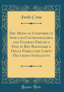 del Modo Di Comporre Le Idee E Di Contrassegnarle Con Vocaboli Precisi a Fine Di Ben Ragionare E Delle Forze E Dei Limiti del'Umano Intelletto (Classic Reprint)