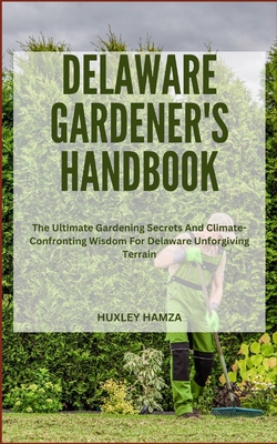 Delaware Gardener's Handbook: The Ultimate Gardening Secrets And Climate-Confronting Wisdom For Delaware Unforgiving Terrain - Hamza, Huxley