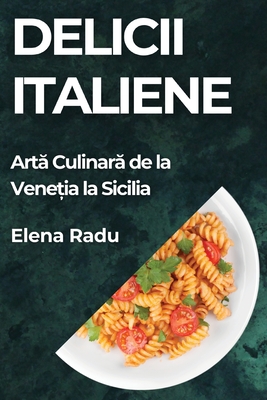 Delicii Italiene: Art  Culinar  de la Vene ia la Sicilia - Radu, Elena