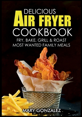 Delicious Air Fryer Cookbook: Fry, Bake, Grill & Roast Most Wanted Family Meals - Gonzalez, Mary